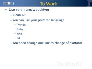 To Work
• Use selenium/webdriver
  – Clean API
  – You can use your prefered language
     •   Python
     •   Ruby
     •   Java
     •   C#
  – You need change one line to change of platform




                                To Work
 