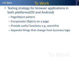 To Work
• Testing strategy for browser applications in
  both platforms(iOS and Android)
  – PageObject pattern
  – Encapsulate Objects on a page
  – Provide useful functions e.g. searchFor
  – Separate things that change from business logic




                                 To Work
 
