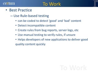 To Work
• Best Practice
  – Use Rule-based testing
     • can be coded to detect ‘good’ and ‘bad’ content
     • Detect incompatible content
     • Create rules from bug reports, server logs, etc
     • Use manual testing to verify rules, if unsure
     • Helps developers of new applications to deliver good
     quality content quickly




                                      To Work
 