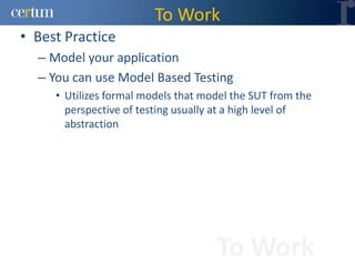 To Work
• Best Practice
  – Model your application
  – You can use Model Based Testing
     • Utilizes formal models that model the SUT from the
       perspective of testing usually at a high level of
       abstraction




                                     To Work
 