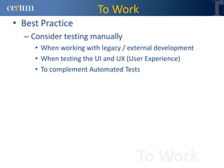 To Work
• Best Practice
  – Consider testing manually
     • When working with legacy / external development
     • When testing the UI and UX (User Experience)
     • To complement Automated Tests




                                    To Work
 