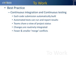 To Work
• Best Practice
  – Continuous integration and Continuous testing
     •   Each code submission automatically built
     •   Automated tests can run and report results
     •   Teams share a view of project status
     •   Changes are routinely integrated
     •   Fewer & smaller 'merge' conflicts




                                       To Work
 