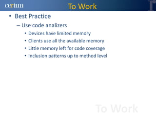 To Work
• Best Practice
  – Use code analizers
     •   Devices have limited memory
     •   Clients use all the available memory
     •   Little memory left for code coverage
     •   Inclusion patterns up to method level




                                        To Work
 