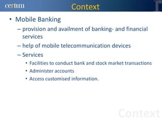 Context
• Mobile Banking
  – provision and availment of banking- and financial
    services
  – help of mobile telecommunication devices
  – Services
     • Facilities to conduct bank and stock market transactions
     • Administer accounts
     • Access customised information.




                                               Context
 