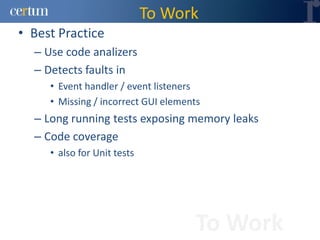 To Work
• Best Practice
  – Use code analizers
  – Detects faults in
     • Event handler / event listeners
     • Missing / incorrect GUI elements
  – Long running tests exposing memory leaks
  – Code coverage
     • also for Unit tests




                                      To Work
 