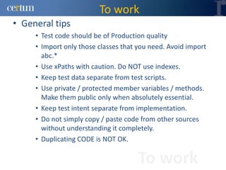 To work
• General tips
     • Test code should be of Production quality
     • Import only those classes that you need. Avoid import
       abc.*
     • Use xPaths with caution. Do NOT use indexes.
     • Keep test data separate from test scripts.
     • Use private / protected member variables / methods.
       Make them public only when absolutely essential.
     • Keep test intent separate from implementation.
     • Do not simply copy / paste code from other sources
       without understanding it completely.
     • Duplicating CODE is NOT OK.

                                      To work
 