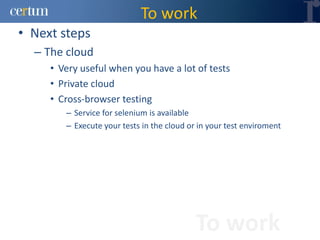 To work
• Next steps
  – The cloud
     • Very useful when you have a lot of tests
     • Private cloud
     • Cross-browser testing
        – Service for selenium is available
        – Execute your tests in the cloud or in your test enviroment




                                            To work
 