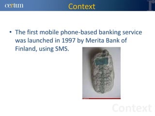 Context

• The first mobile phone-based banking service
  was launched in 1997 by Merita Bank of
  Finland, using SMS.




                                   Context
 