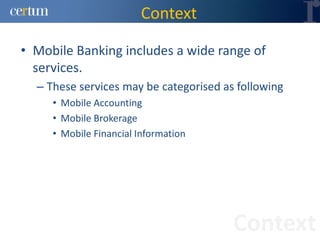 Context

• Mobile Banking includes a wide range of
  services.
  – These services may be categorised as following
     • Mobile Accounting
     • Mobile Brokerage
     • Mobile Financial Information




                                        Context
 