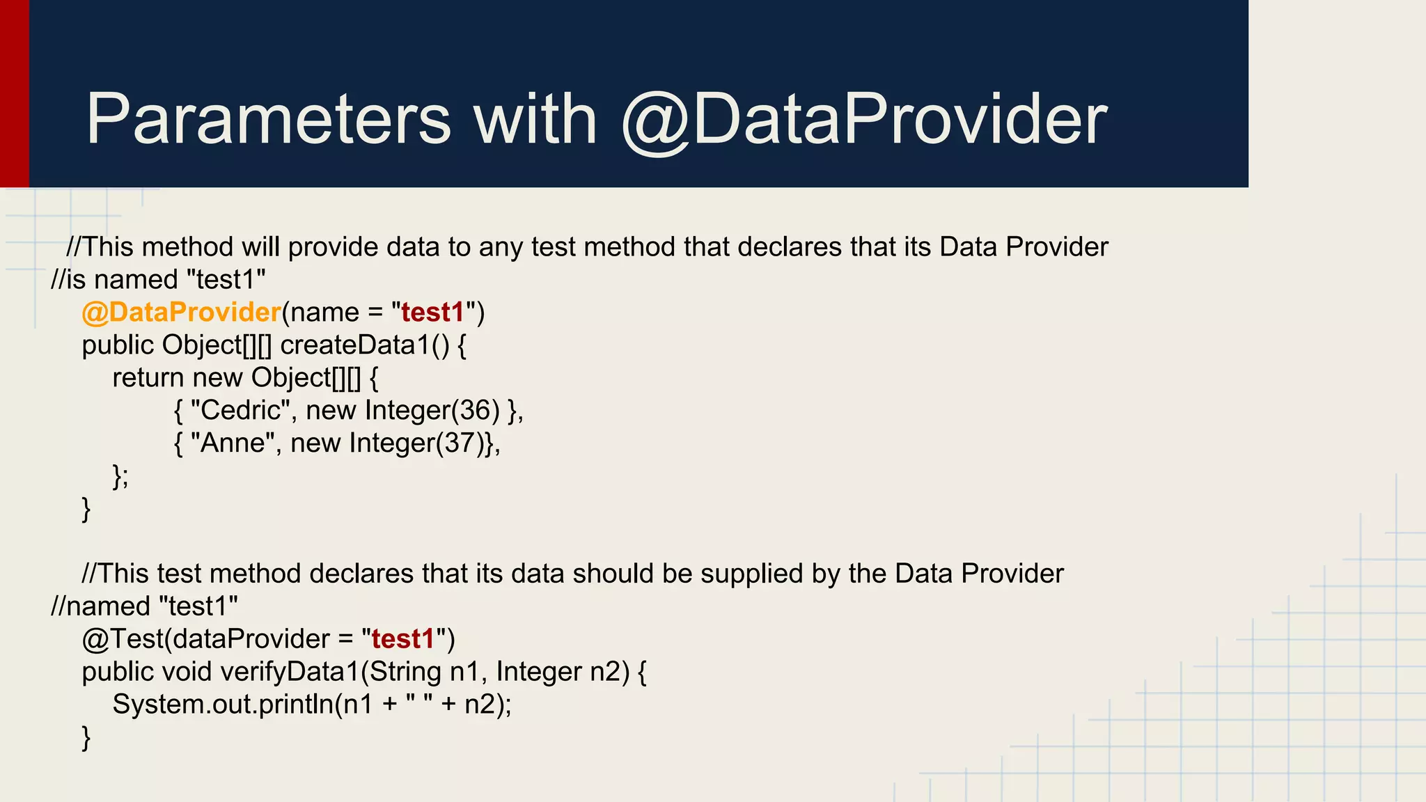 Parameters with @DataProvider
//This method will provide data to any test method that declares that its Data Provider
//is named "test1"
@DataProvider(name = "test1")
public Object[][] createData1() {
return new Object[][] {
{ "Cedric", new Integer(36) },
{ "Anne", new Integer(37)},
};
}
//This test method declares that its data should be supplied by the Data Provider
//named "test1"
@Test(dataProvider = "test1")
public void verifyData1(String n1, Integer n2) {
System.out.println(n1 + " " + n2);
}
 