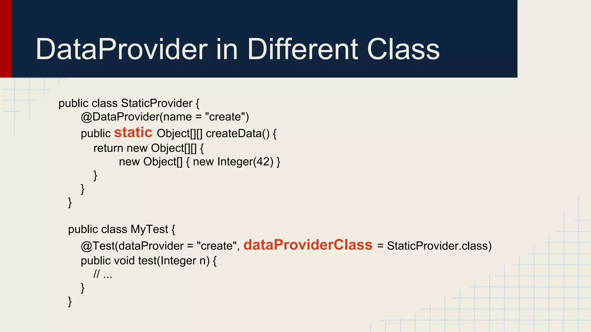 DataProvider in Different Class
public class StaticProvider {
@DataProvider(name = "create")
public static Object[][] createData() {
return new Object[][] {
new Object[] { new Integer(42) }
}
}
}
public class MyTest {
@Test(dataProvider = "create", dataProviderClass = StaticProvider.class)
public void test(Integer n) {
// ...
}
}
 