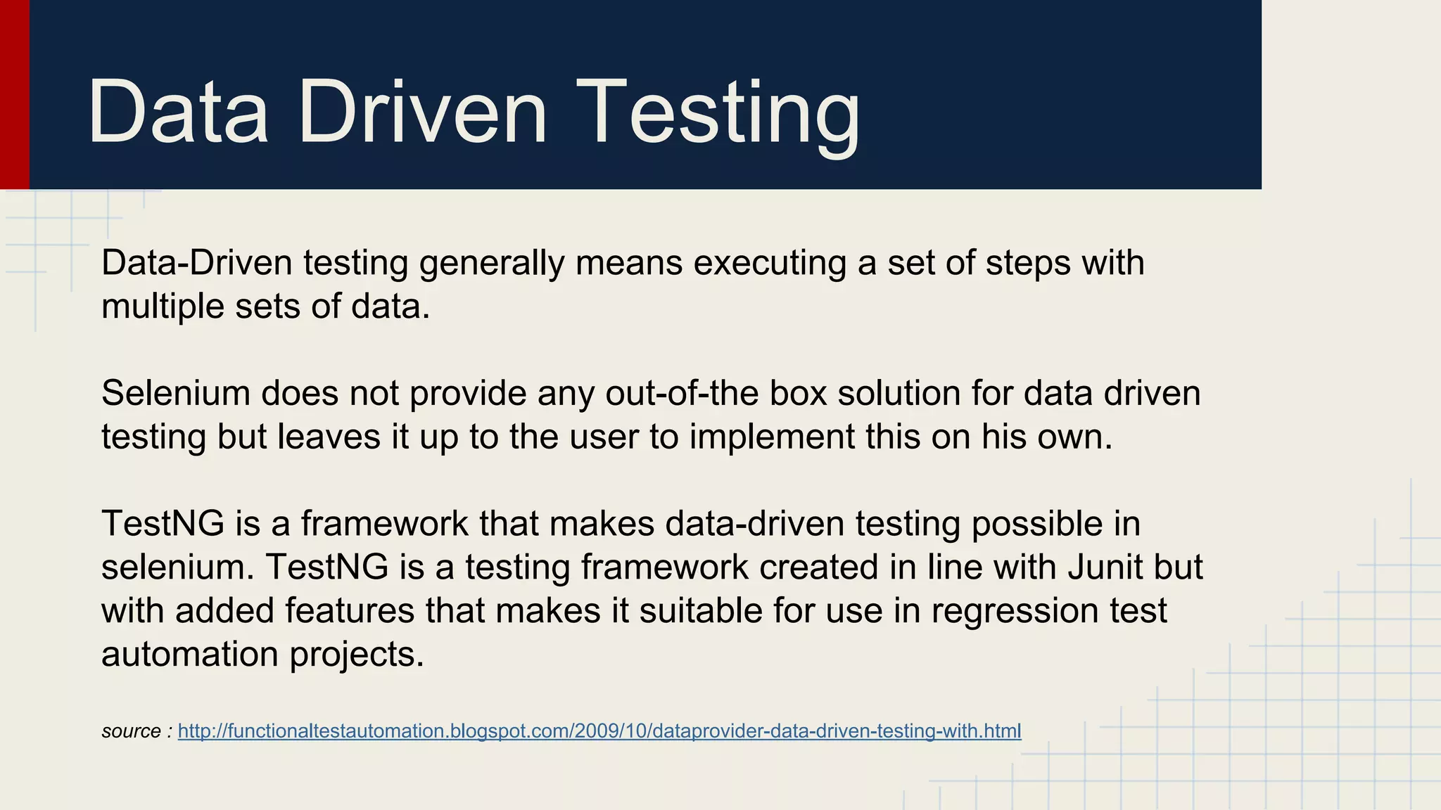 Data Driven Testing
Data-Driven testing generally means executing a set of steps with
multiple sets of data.
Selenium does not provide any out-of-the box solution for data driven
testing but leaves it up to the user to implement this on his own.
TestNG is a framework that makes data-driven testing possible in
selenium. TestNG is a testing framework created in line with Junit but
with added features that makes it suitable for use in regression test
automation projects.
source : http://functionaltestautomation.blogspot.com/2009/10/dataprovider-data-driven-testing-with.html
 