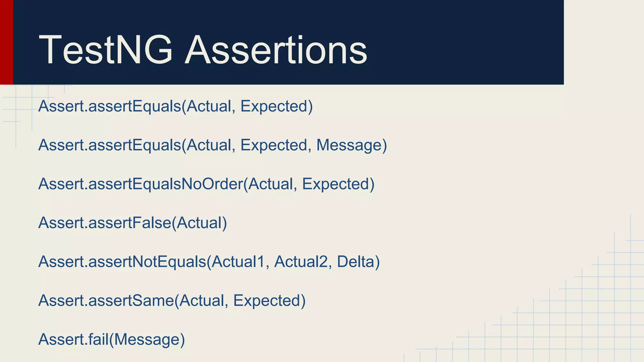 TestNG Assertions
Assert.assertEquals(Actual, Expected)
Assert.assertEquals(Actual, Expected, Message)
Assert.assertEqualsNoOrder(Actual, Expected)
Assert.assertFalse(Actual)
Assert.assertNotEquals(Actual1, Actual2, Delta)
Assert.assertSame(Actual, Expected)
Assert.fail(Message)
 