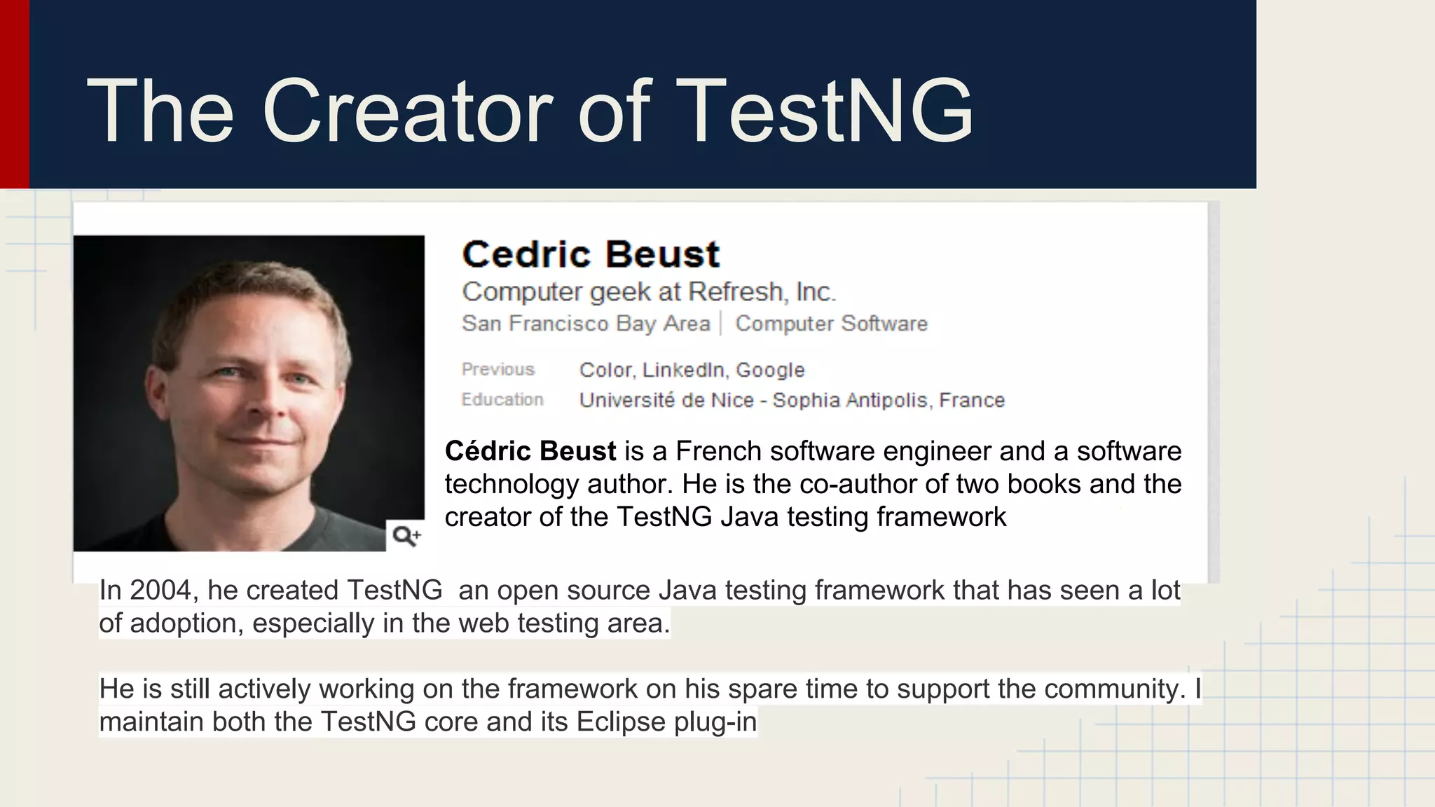 The Creator of TestNG
Cédric Beust is a French software engineer and a software
technology author. He is the co-author of two books and the
creator of the TestNG Java testing framework
In 2004, he created TestNG an open source Java testing framework that has seen a lot
of adoption, especially in the web testing area.
He is still actively working on the framework on his spare time to support the community. I
maintain both the TestNG core and its Eclipse plug-in
 