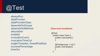 @Test
alwaysRun
dataProvider
dataProviderClass
dependsOnGroups
dependsOnMethods
description
enabled
invocationCount
invocationTimeOut
singleThreaded, threadPoolSize
successPercentage
timeOut
Class level annotations
@Test
public class Test1 {
public void test1() {
}
@Test(groups = "g1")
public void test2() {
}
}
 