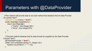 Parameters with @DataProvider
//This method will provide data to any test method that declares that its Data Provider
//is named "test1"
@DataProvider(name = "test1")
public Object[][] createData1() {
return new Object[][] {
{ "Cedric", new Integer(36) },
{ "Anne", new Integer(37)},
};
}
//This test method declares that its data should be supplied by the Data Provider
//named "test1"
@Test(dataProvider = "test1")
public void verifyData1(String n1, Integer n2) {
System.out.println(n1 + " " + n2);
}
 