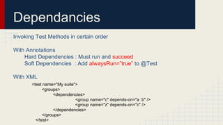 Dependancies
Invoking Test Methods in certain order
With Annotations
Hard Dependencies : Must run and succeed
Soft Dependencies : Add alwaysRun=”true” to @Test
With XML
<test name="My suite">
<groups>
<dependencies>
<group name="c" depends-on="a b" />
<group name="z" depends-on="c" />
</dependencies>
</groups>
</test>
 