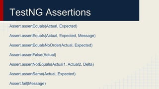 TestNG Assertions
Assert.assertEquals(Actual, Expected)
Assert.assertEquals(Actual, Expected, Message)
Assert.assertEqualsNoOrder(Actual, Expected)
Assert.assertFalse(Actual)
Assert.assertNotEquals(Actual1, Actual2, Delta)
Assert.assertSame(Actual, Expected)
Assert.fail(Message)
 