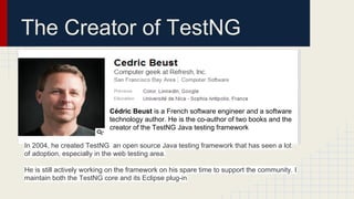 The Creator of TestNG
Cédric Beust is a French software engineer and a software
technology author. He is the co-author of two books and the
creator of the TestNG Java testing framework
In 2004, he created TestNG an open source Java testing framework that has seen a lot
of adoption, especially in the web testing area.
He is still actively working on the framework on his spare time to support the community. I
maintain both the TestNG core and its Eclipse plug-in
 
