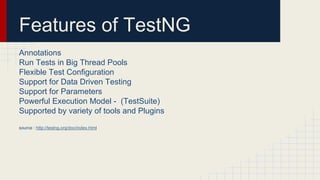 Features of TestNG
Annotations
Run Tests in Big Thread Pools
Flexible Test Configuration
Support for Data Driven Testing
Support for Parameters
Powerful Execution Model - (TestSuite)
Supported by variety of tools and Plugins
source : http://testng.org/doc/index.html
 
