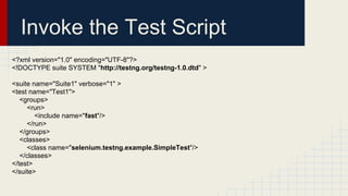 Invoke the Test Script
<?xml version="1.0" encoding="UTF-8"?>
<!DOCTYPE suite SYSTEM "http://testng.org/testng-1.0.dtd" >
<suite name="Suite1" verbose="1" >
<test name="Test1">
<groups>
<run>
<include name="fast"/>
</run>
</groups>
<classes>
<class name="selenium.testng.example.SimpleTest"/>
</classes>
</test>
</suite>
 