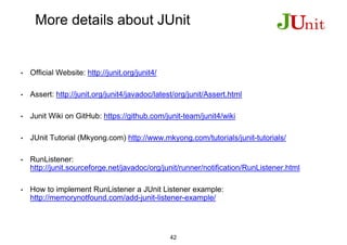 More details about JUnit
• Official Website: http://junit.org/junit4/
• Assert: http://junit.org/junit4/javadoc/latest/org/junit/Assert.html
• Junit Wiki on GitHub: https://github.com/junit-team/junit4/wiki
• JUnit Tutorial (Mkyong.com) http://www.mkyong.com/tutorials/junit-tutorials/
• RunListener:
http://junit.sourceforge.net/javadoc/org/junit/runner/notification/RunListener.html
• How to implement RunListener a JUnit Listener example:
http://memorynotfound.com/add-junit-listener-example/
42
 