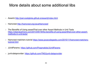 More details about some additional libs
• AssertJ http://joel-costigliola.github.io/assertj/index.html
• Hamcrest http://hamcrest.org/JavaHamcrest/
• The Benefits of Using assertThat over other Assert Methods in Unit Tests
https://objectpartners.com/2013/09/18/the-benefits-of-using-assertthat-over-other-assert-
methods-in-unit-tests/
• Hamcrest matchers tutorial https://www.javacodegeeks.com/2015/11/hamcrest-matchers-
tutorial.html
• JUnitParams: https://github.com/Pragmatists/JUnitParams
• junit-dataprovider: https://github.com/TNG/junit-dataprovider
43
 