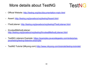 More details about TestNG
• Official Website: http://testng.org/doc/documentation-main.html
• Assert: http://testng.org/javadocs/org/testng/Assert.html
• ITestListener: http://testng.org/javadocs/org/testng/ITestListener.html
• IInvokedMethodListener:
http://testng.org/javadocs/org/testng/IInvokedMethodListener.html
• TestNG Listeners Example: https://examples.javacodegeeks.com/enterprise-
java/testng/testng-listeners-example/
• TestNG Tutorial (Mkyong.com) http://www.mkyong.com/tutorials/testng-tutorials/
44
 