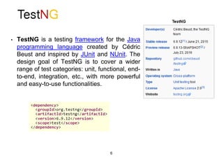 • TestNG is a testing framework for the Java
programming language created by Cédric
Beust and inspired by JUnit and NUnit. The
design goal of TestNG is to cover a wider
range of test categories: unit, functional, end-
to-end, integration, etc., with more powerful
and easy-to-use functionalities.
6
 
