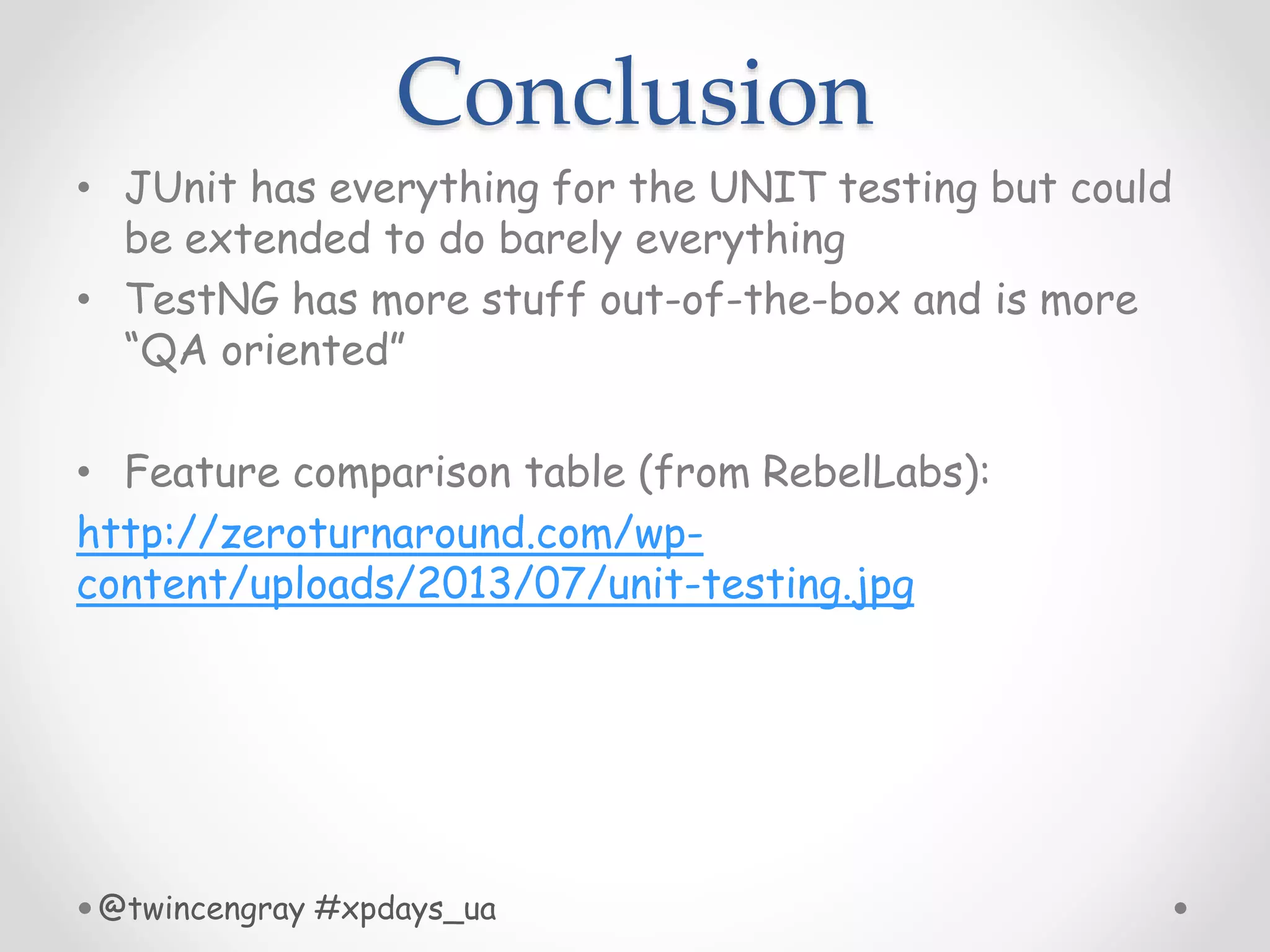 Conclusion
• JUnit has everything for the UNIT testing but could
be extended to do barely everything
• TestNG has more stuff out-of-the-box and is more
“QA oriented”
• Feature comparison table (from RebelLabs):
http://zeroturnaround.com/wp-
content/uploads/2013/07/unit-testing.jpg
@twincengray #xpdays_ua
 