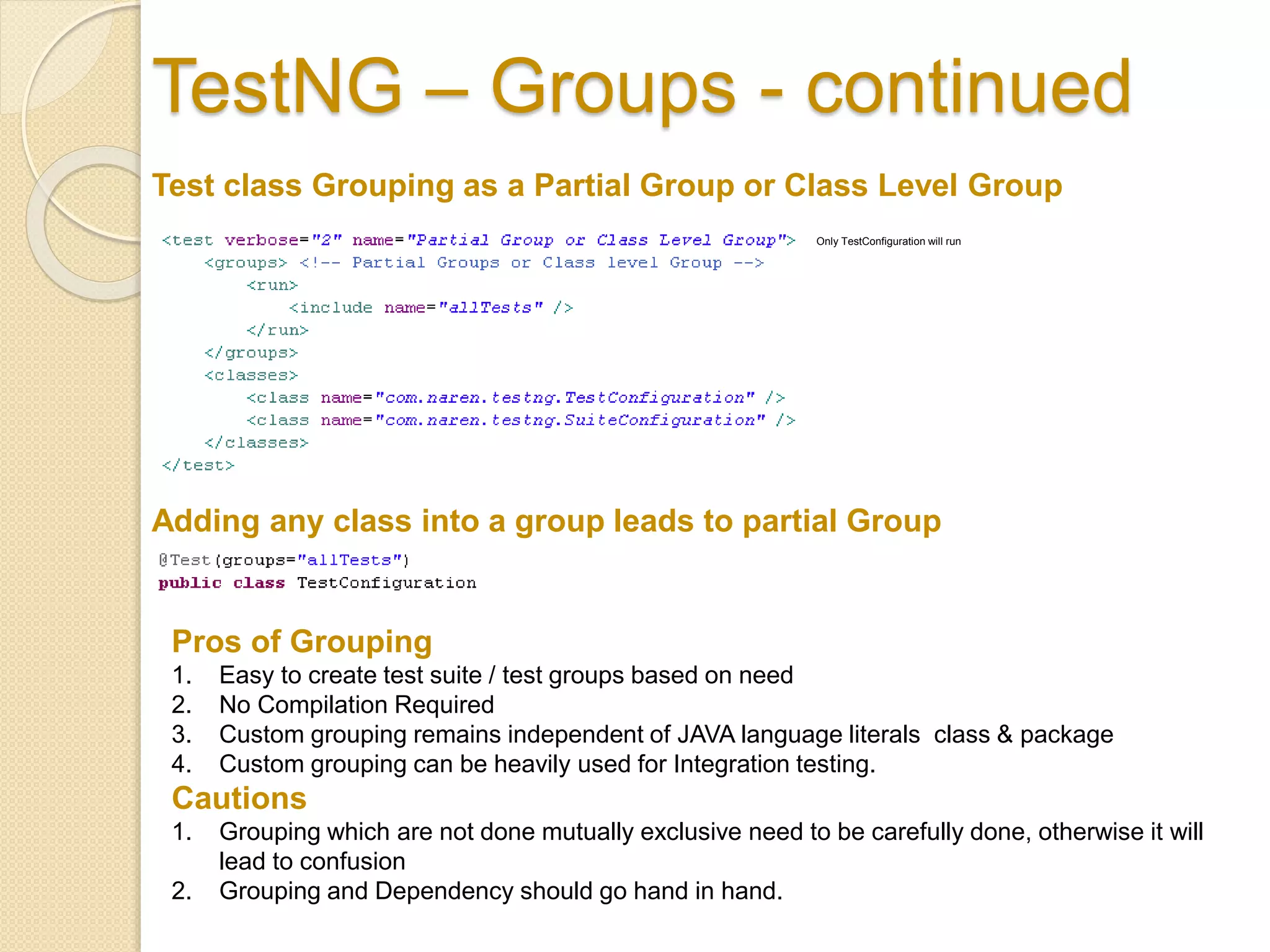 TestNG – Groups - continued
Test class Grouping as a Partial Group or Class Level Group
Only TestConfiguration will run
Adding any class into a group leads to partial Group
Pros of Grouping
1. Easy to create test suite / test groups based on need
2. No Compilation Required
3. Custom grouping remains independent of JAVA language literals class & package
4. Custom grouping can be heavily used for Integration testing.
Cautions
1. Grouping which are not done mutually exclusive need to be carefully done, otherwise it will
lead to confusion
2. Grouping and Dependency should go hand in hand.
 
