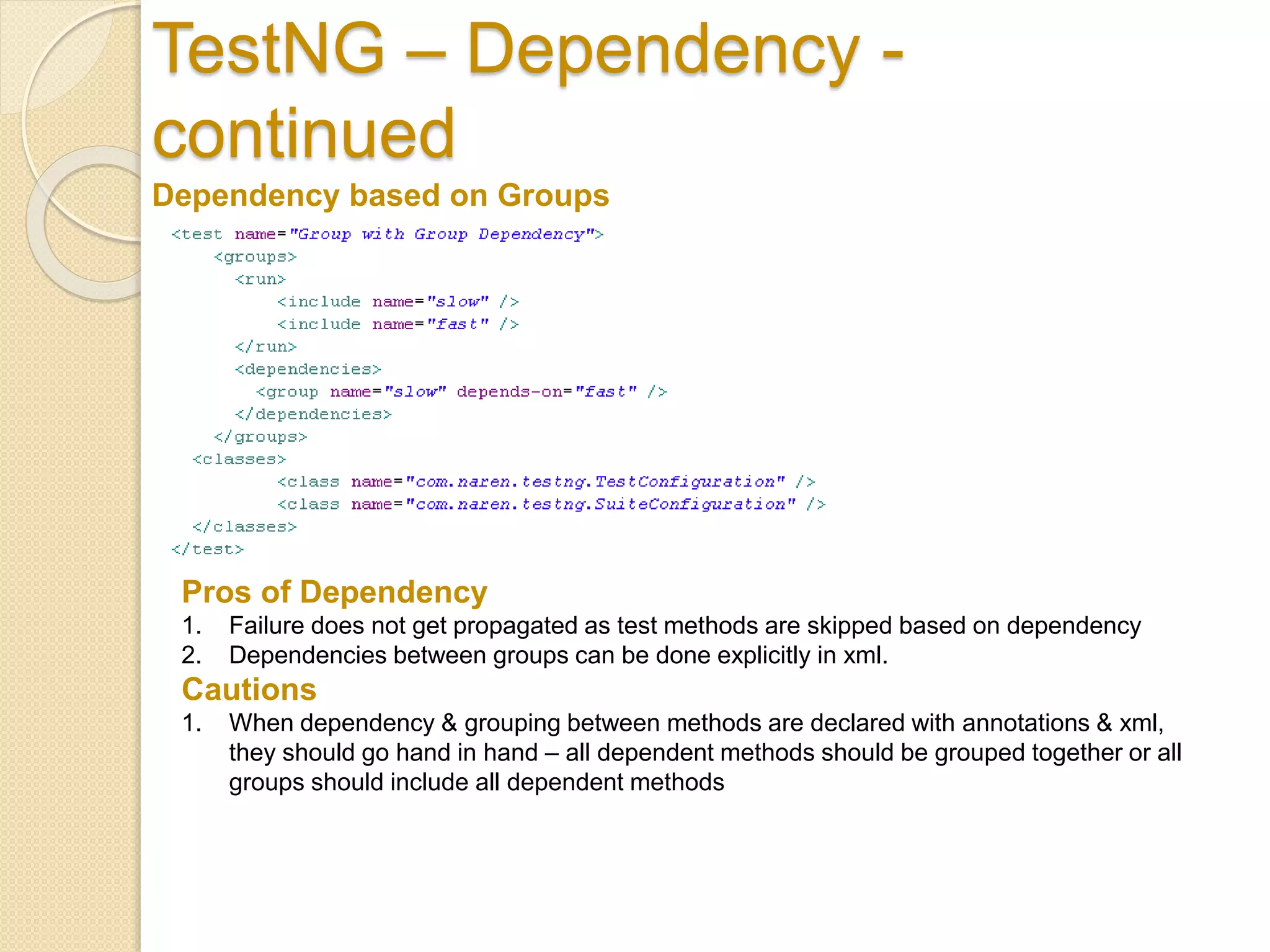 TestNG – Dependency -
continued
Dependency based on Groups
Pros of Dependency
1. Failure does not get propagated as test methods are skipped based on dependency
2. Dependencies between groups can be done explicitly in xml.
Cautions
1. When dependency & grouping between methods are declared with annotations & xml,
they should go hand in hand – all dependent methods should be grouped together or all
groups should include all dependent methods
 