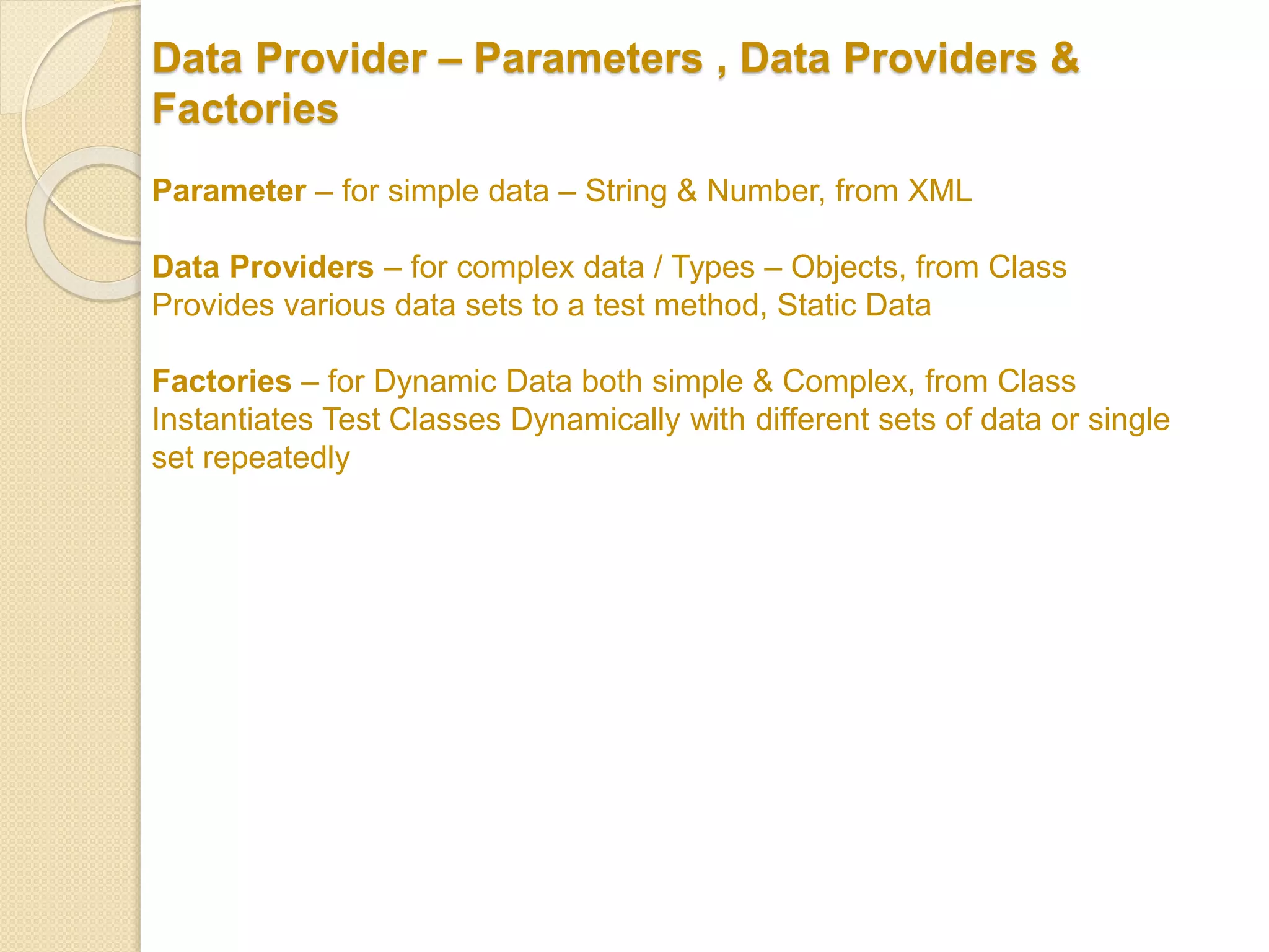Data Provider – Parameters , Data Providers &
Factories
Parameter – for simple data – String & Number, from XML
Data Providers – for complex data / Types – Objects, from Class
Provides various data sets to a test method, Static Data
Factories – for Dynamic Data both simple & Complex, from Class
Instantiates Test Classes Dynamically with different sets of data or single
set repeatedly
 