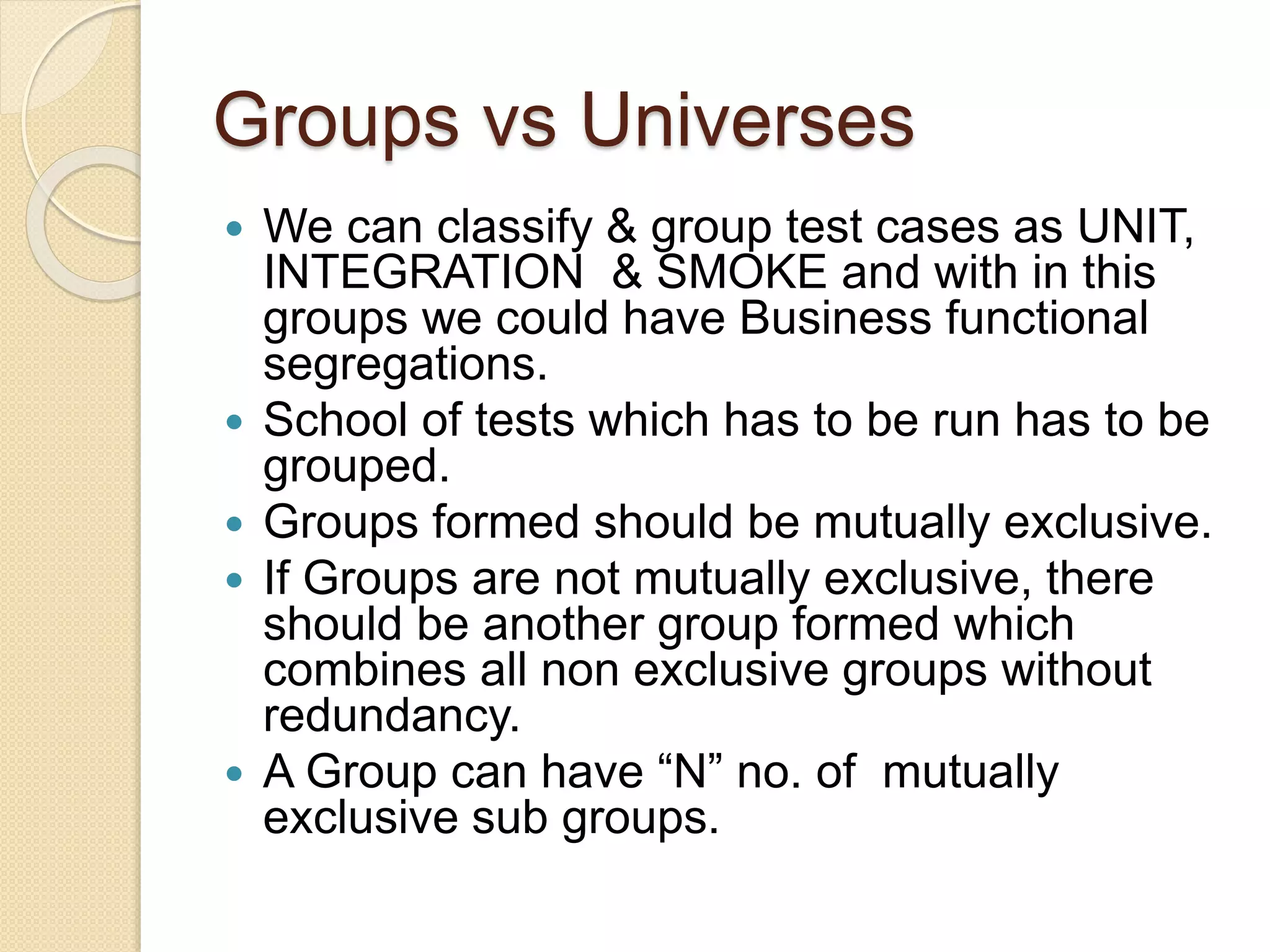 Groups vs Universes
 We can classify & group test cases as UNIT,
INTEGRATION & SMOKE and with in this
groups we could have Business functional
segregations.
 School of tests which has to be run has to be
grouped.
 Groups formed should be mutually exclusive.
 If Groups are not mutually exclusive, there
should be another group formed which
combines all non exclusive groups without
redundancy.
 A Group can have “N” no. of mutually
exclusive sub groups.
 