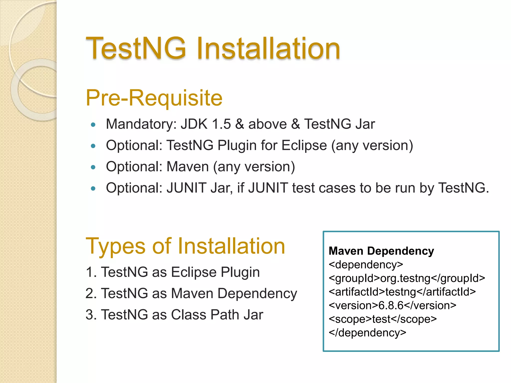 TestNG Installation
Pre-Requisite
 Mandatory: JDK 1.5 & above & TestNG Jar
 Optional: TestNG Plugin for Eclipse (any version)
 Optional: Maven (any version)
 Optional: JUNIT Jar, if JUNIT test cases to be run by TestNG.
Types of Installation
1. TestNG as Eclipse Plugin
2. TestNG as Maven Dependency
3. TestNG as Class Path Jar
Maven Dependency
<dependency>
<groupId>org.testng</groupId>
<artifactId>testng</artifactId>
<version>6.8.6</version>
<scope>test</scope>
</dependency>
 