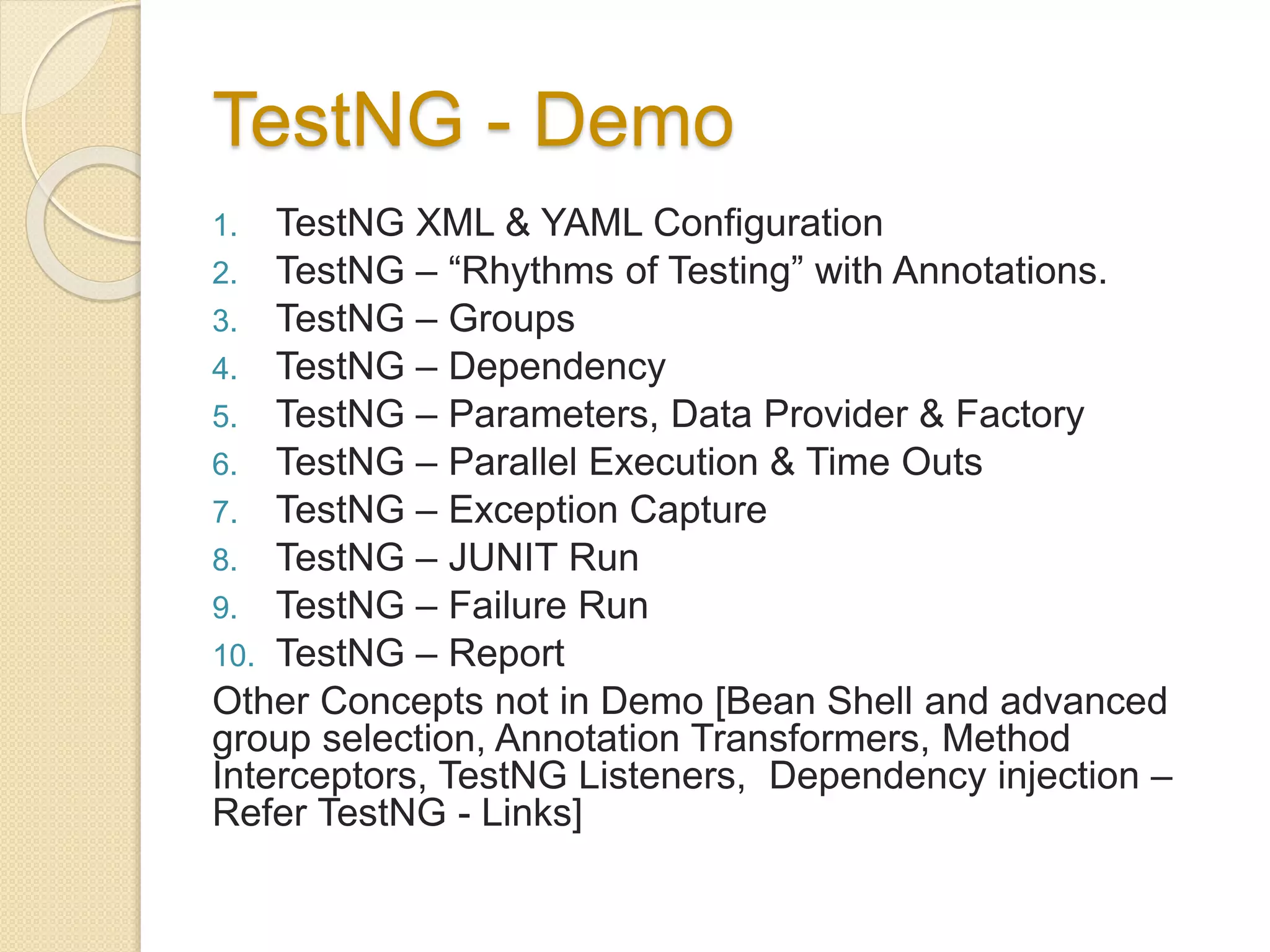 TestNG - Demo
1. TestNG XML & YAML Configuration
2. TestNG – “Rhythms of Testing” with Annotations.
3. TestNG – Groups
4. TestNG – Dependency
5. TestNG – Parameters, Data Provider & Factory
6. TestNG – Parallel Execution & Time Outs
7. TestNG – Exception Capture
8. TestNG – JUNIT Run
9. TestNG – Failure Run
10. TestNG – Report
Other Concepts not in Demo [Bean Shell and advanced
group selection, Annotation Transformers, Method
Interceptors, TestNG Listeners, Dependency injection –
Refer TestNG - Links]
 