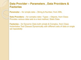 Data Provider – Parameters , Data Providers &
Factories
Parameter – for simple data – String & Number, from XML
Data Providers – for complex data / Types – Objects, from Class
Provides various data sets to a test method, Static Data
Factories – for Dynamic Data both simple & Complex, from Class
Instantiates Test Classes Dynamically with different sets of data or single
set repeatedly
 