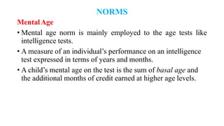NORMS
MentalAge
• Mental age norm is mainly employed to the age tests like
intelligence tests.
• A measure of an individual’s performance on an intelligence
test expressed in terms of years and months.
• A child’s mental age on the test is the sum of basal age and
the additional months of credit earned at higher age levels.
 
