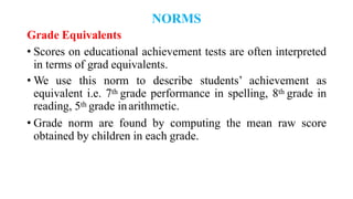 NORMS
Grade Equivalents
• Scores on educational achievement tests are often interpreted
in terms of grad equivalents.
• We use this norm to describe students’ achievement as
equivalent i.e. 7th grade performance in spelling, 8th grade in
reading, 5th grade inarithmetic.
• Grade norm are found by computing the mean raw score
obtained by children in each grade.
 