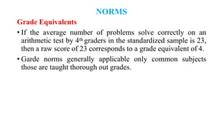 NORMS
Grade Equivalents
• If the average number of problems solve correctly on an
arithmetic test by 4th graders in the standardized sample is 23,
then a raw score of 23 corresponds to a grade equivalent of 4.
• Garde norms generally applicable only common subjects
those are taught thorough out grades.
 
