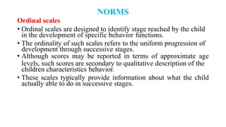 NORMS
Ordinal scales
• Ordinal scales are designed to identify stage reached by the child
in the development of specific behavior functions.
• The ordinality of such scales refers to the uniform progression of
development through successive stages.
• Although scores may be reported in terms of approximate age
levels, such scores are secondary to qualitative description of the
children characteristics behavior.
• These scales typically provide information about what the child
actually able to do in successive stages.
 