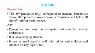 NORMS
Percentiles
• The 50th percentile (P50) correspond to median. Percentiles
above 50 represent above-average performance and below 50
signify inferior performance.
Adv. –
• Percentiles
understood.
are easy to compute and can be readily
• It is universally applicable.
• It can be used equally well with adults and children and
suitable for any type of test.
 