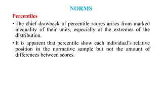 NORMS
Percentiles
• The chief drawback of percentile scores arises from marked
inequality of their units, especially at the extremes of the
distribution.
• It is apparent that percentile show each individual’s relative
position in the normative sample but not the amount of
differences between scores.
 