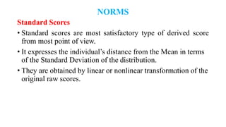 NORMS
Standard Scores
• Standard scores are most satisfactory type of derived score
from most point of view.
• It expresses the individual’s distance from the Mean in terms
of the Standard Deviation of the distribution.
• They are obtained by linear or nonlinear transformation of the
original raw scores.
 
