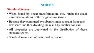 NORMS
Standard Scores
• When found by linear transformation, they retain the exact
numerical relations of the original raw scores.
• Because they computed by substracting a constant from each
raw score and then dividing the result by another constant.
• All properties are duplicated in the distribution of these
standard scores.
• Standard scores are often termed as z-score.
 