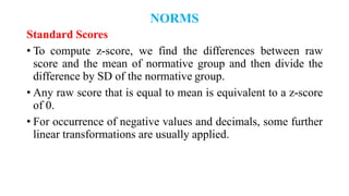 NORMS
Standard Scores
• To compute z-score, we find the differences between raw
score and the mean of normative group and then divide the
difference by SD of the normative group.
• Any raw score that is equal to mean is equivalent to a z-score
of 0.
• For occurrence of negative values and decimals, some further
linear transformations are usually applied.
 