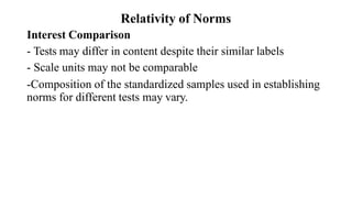 Relativity of Norms
Interest Comparison
- Tests may differ in content despite their similar labels
- Scale units may not be comparable
-Composition of the standardized samples used in establishing
norms for different tests may vary.
 