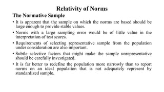 Relativity of Norms
The Normative Sample
• It is apparent that the sample on which the norms are based should be
large enough to provide stable values.
• Norms with a large sampling error would be of little value in the
interpretation of test scores.
• Requirements of selecting representative sample from the population
under consideration are also important.
• Subtle selective factors that might make the sample unrepresentative
should be carefully investigated.
• It is far better to redefine the population more narrowly than to report
norms on an ideal population that is not adequately represent by
standardized sample.
 