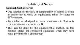 Relativity of Norms
National AnchorNorms
• One solution for the lack of comparability of norms is to use
an anchor test to work out equivalency tables for scores on
different tests.
• Such table are designed to show what score in Test A is
equivalent to each score in test B.
• This can be done by the equipercentile method. In this
method, scores are considered equivalent when they have
equal percentile in a given group.
 