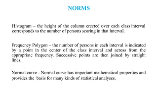 NORMS
Histogram – the height of the column erected over each class interval
corresponds to the number of persons scoring in that interval.
Frequency Polygon – the number of persons in each interval is indicated
by a point in the center of the class interval and across from the
appropriate frequency. Successive points are then joined by straight
lines.
Normal curve - Normal curve has important mathematical properties and
provides the basis for many kinds of statistical analyses.
 